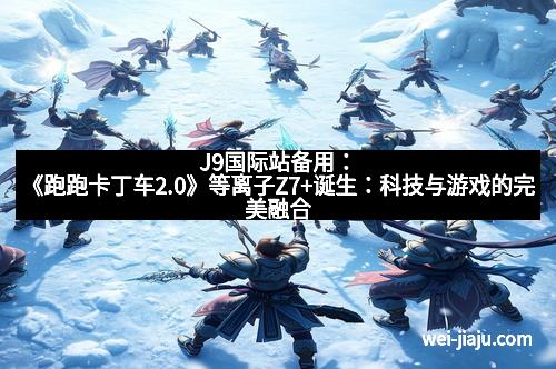 J9国际站备用：《跑跑卡丁车2.0》等离子Z7+诞生：科技与游戏的完美融合
